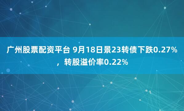 广州股票配资平台 9月18日景23转债下跌0.27%，转股溢价率0.22%