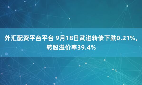 外汇配资平台平台 9月18日武进转债下跌0.21%，转股溢价率39.4%