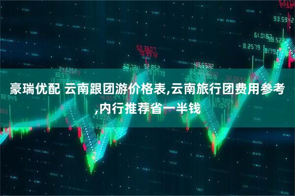 豪瑞优配 云南跟团游价格表,云南旅行团费用参考,内行推荐省一半钱