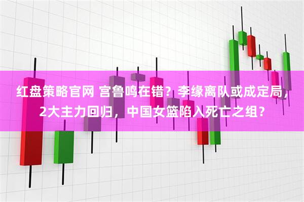 红盘策略官网 宫鲁鸣在错？李缘离队或成定局，2大主力回归，中国女篮陷入死亡之组？