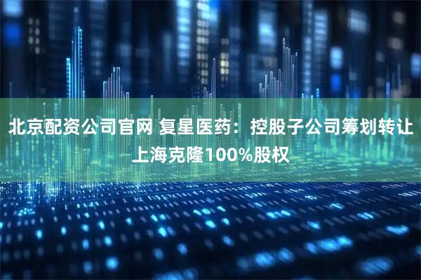 北京配资公司官网 复星医药：控股子公司筹划转让上海克隆100%股权