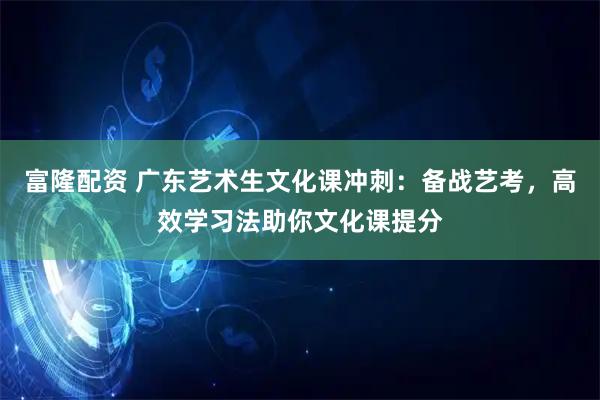 富隆配资 广东艺术生文化课冲刺：备战艺考，高效学习法助你文化课提分
