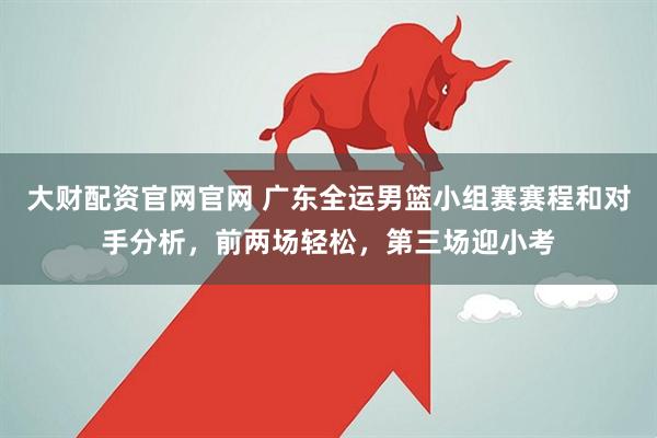 大财配资官网官网 广东全运男篮小组赛赛程和对手分析，前两场轻松，第三场迎小考
