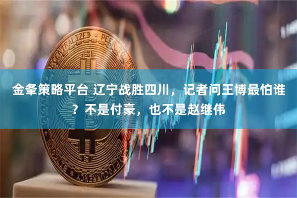 金夆策略平台 辽宁战胜四川，记者问王博最怕谁？不是付豪，也不是赵继伟