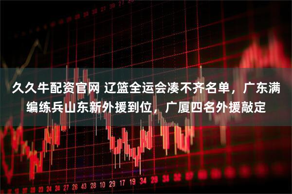 久久牛配资官网 辽篮全运会凑不齐名单，广东满编练兵山东新外援到位，广厦四名外援敲定