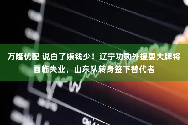 万隆优配 说白了嫌钱少！辽宁功勋外援耍大牌将面临失业，山东队转身签下替代者