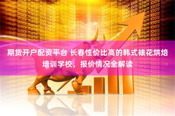 期货开户配资平台 长春性价比高的韩式裱花烘焙培训学校，报价情况全解读