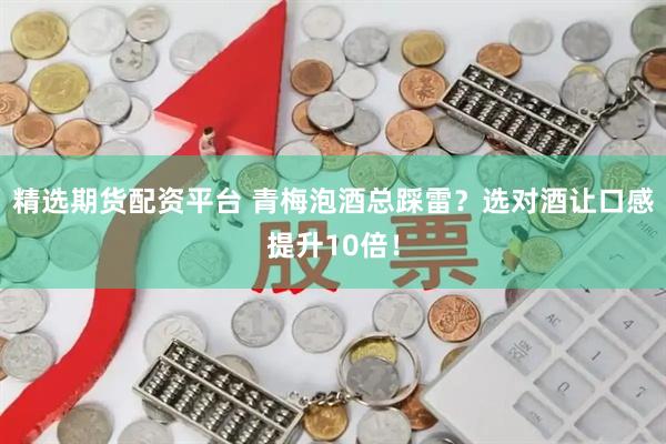 精选期货配资平台 青梅泡酒总踩雷？选对酒让口感提升10倍！