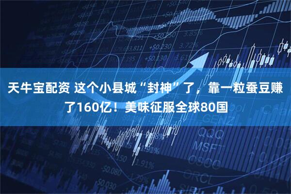 天牛宝配资 这个小县城“封神”了，靠一粒蚕豆赚了160亿！美味征服全球80国