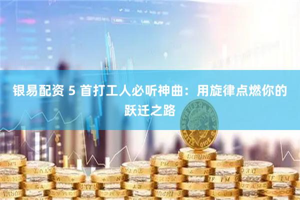 银易配资 5 首打工人必听神曲：用旋律点燃你的跃迁之路