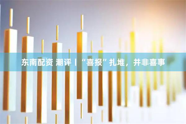 东南配资 潮评丨“喜报”扎堆，并非喜事