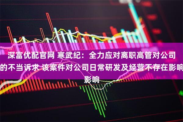 深富优配官网 寒武纪：全力应对离职高管对公司的不当诉求 该案件对公司日常研发及经营不存在影响