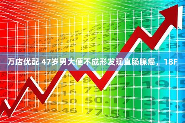 万店优配 47岁男大便不成形发现直肠腺癌，18F