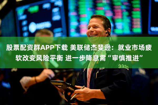 股票配资群APP下载 美联储杰斐逊：就业市场疲软改变风险平衡 进一步降息需“审慎推进”