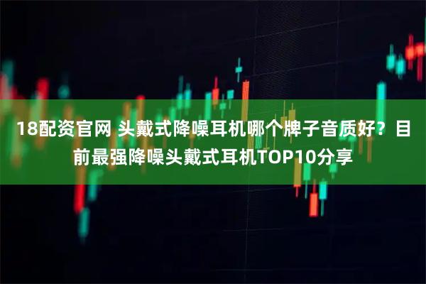 18配资官网 头戴式降噪耳机哪个牌子音质好？目前最强降噪头戴式耳机TOP10分享