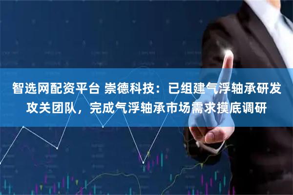 智选网配资平台 崇德科技：已组建气浮轴承研发攻关团队，完成气浮轴承市场需求摸底调研