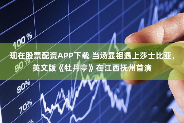 现在股票配资APP下载 当汤显祖遇上莎士比亚，英文版《牡丹亭》在江西抚州首演