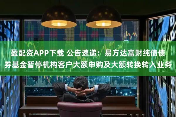 盈配资APP下载 公告速递：易方达富财纯债债券基金暂停机构客户大额申购及大额转换转入业务