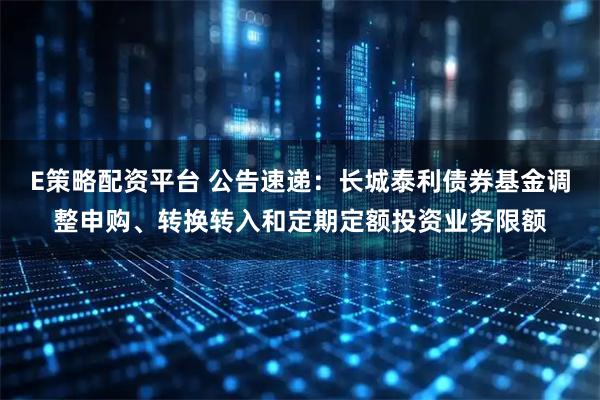 E策略配资平台 公告速递：长城泰利债券基金调整申购、转换转入和定期定额投资业务限额