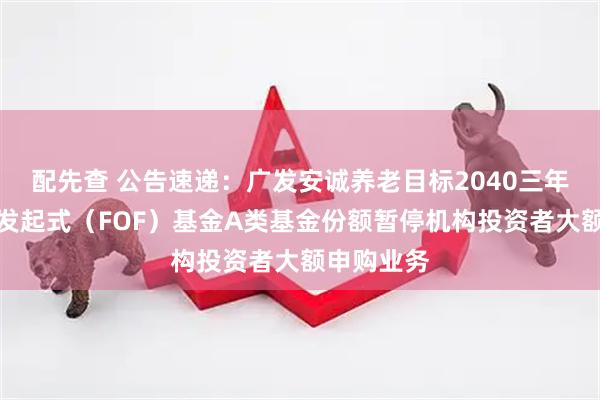 配先查 公告速递：广发安诚养老目标2040三年持有混合发起式（FOF）基金A类基金份额暂停机构投资者大额申购业务