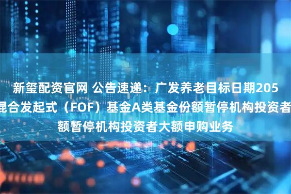新玺配资官网 公告速递：广发养老目标日期2050五年持有期混合发起式（FOF）基金A类基金份额暂停机构投资者大额申购业务