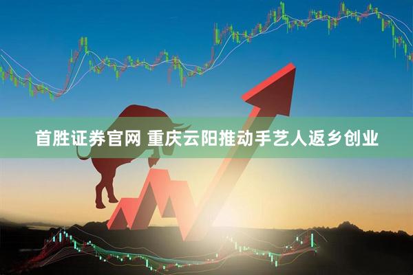 首胜证券官网 重庆云阳推动手艺人返乡创业