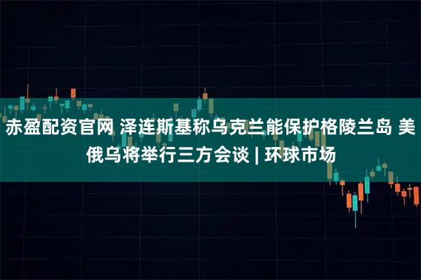 赤盈配资官网 泽连斯基称乌克兰能保护格陵兰岛 美俄乌将举行三方会谈 | 环球市场