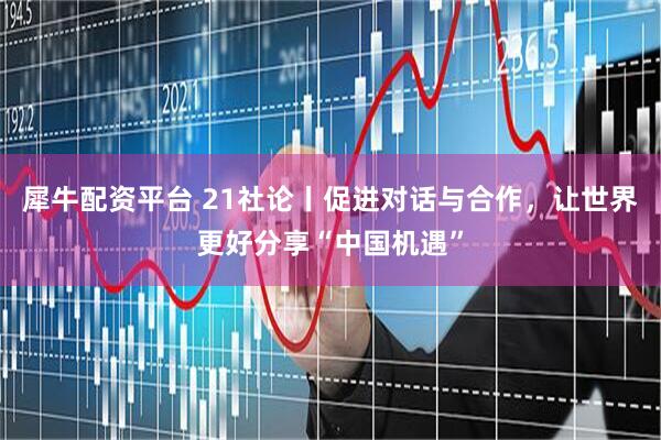 犀牛配资平台 21社论丨促进对话与合作，让世界更好分享“中国机遇”