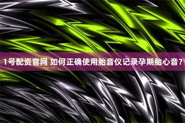 1号配资官网 如何正确使用胎音仪记录孕期胎心音？