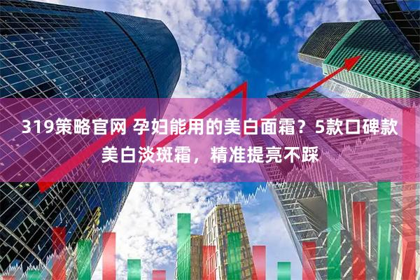 319策略官网 孕妇能用的美白面霜？5款口碑款美白淡斑霜，精准提亮不踩