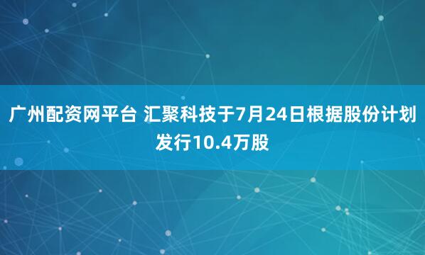 广州配资网平台 汇聚科技于7月24日根据股份计划发行10.4万股