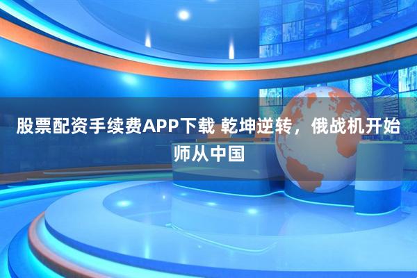 股票配资手续费APP下载 乾坤逆转，俄战机开始师从中国